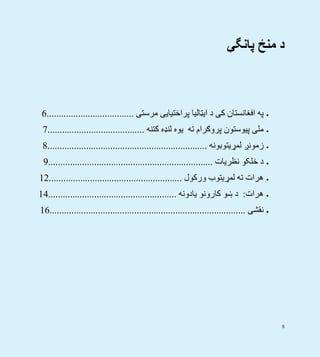5
‫پانگې‬ ‫منځ‬ ‫د‬
‫مرستی‬ ‫پراختيايی‬ ‫ايټاليا‬ ‫د‬ ‫کی‬ ‫افغانستان‬ ‫په‬....................................6
‫کتنه‬ ‫لنډه‬ ‫يوه‬ ‫ته‬ ‫پروګرام‬ ‫پيوستون‬ ‫ملی‬........................................7
‫لمړيتوبونه‬ ‫زمونږ‬..................................................................8
‫نظريات‬ ‫خلکو‬ ‫د‬....................................................................9
‫ورکول‬ ‫لمړيتوب‬ ‫ته‬ ‫ھرات‬.......................................................12
‫ھرات‬:‫يادونه‬ ‫کارونو‬ ‫ښو‬ ‫د‬.....................................................14
‫نقشی‬.................................................................................16
 
 
 
 
 