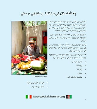 6
‫مرستی‬ ‫پراختيايی‬ ‫ايتاليا‬ ‫د‬ ‫کی‬ ‫افغانستان‬ ‫په‬
www.coopitafghanistan.org
 
‫کليوالی‬ ‫او‬ ‫کرنه‬‫پراختيا‬،
‫اداره‬ ‫اوښه‬ ‫امنيت‬. 
‫ات‬‫ب‬‫دث‬ ‫ان‬‫ت‬‫انس‬‫غ‬‫داف‬ ‫اداره‬ ‫مرستو‬ ‫پراختيايی‬ ‫د‬ ‫ايټاليی‬ ‫د‬
‫ره‬‫س‬ ‫و‬‫ول‬‫ني‬ ‫نظرکی‬ ‫په‬ ‫جوړونی‬ ‫دظرفيت‬ ،‫لپاره‬ ‫دبھير‬
‫ی‬‫ي‬ ‫ه‬‫وخ‬‫م‬ ‫ی‬‫چ‬ ‫وی‬‫ک‬ ‫ھڅه‬ ‫مرستی‬ ‫د‬ ‫پروژو‬ ‫ثرو‬ٔ‫مو‬ ‫د‬
‫ده‬ ‫څخه‬ ‫مالکيت‬ ‫افغانی‬ ‫او‬ ‫پراختيا‬ ‫دپايندونکی‬.
‫د‬2001‫څه‬ ‫پا‬ ‫د‬ ‫څه‬ ‫راھيسی‬ ‫کال‬500‫ايرو‬ ‫ميليونه‬
Euro‫ول‬‫ورک‬ ‫ر‬‫اط‬‫خ‬ ‫به‬ ‫کولو‬ ‫عملی‬ ‫د‬ ‫پروژو‬ ‫ګڼو‬ ‫د‬
‫شويدی‬.
‫وی‬ ‫روژی‬‫پ‬ ‫و‬‫ت‬‫رس‬‫م‬ ‫و‬‫ل‬‫اج‬‫ع‬ ‫د‬ ‫پروژی‬ ‫لمړی‬ ‫زمونږ‬
‫دوران‬ ‫ه‬‫پ‬ ‫کلونو‬ ‫د‬ ‫پروژی‬ ‫پرمختيايی‬ ‫بيا‬ ‫وروسته‬ ‫چی‬
‫شوی‬ ‫شاملی‬ ‫ورسره‬ ‫کی‬.
‫اوس‬ ‫ھمدا‬49‫د‬ ‫پروژی‬217‫رو‬‫اي‬ ‫ميليونه‬Euro‫ه‬‫پ‬
‫دی‬ ‫الندی‬ ‫الس‬ ‫تر‬ ‫کی‬ ‫برخو‬ ‫الندنيو‬ ‫په‬ ‫ارزښت‬:
،‫مرستی‬ ‫بشری‬
،‫روغتيا‬
،‫زيربنا‬
،‫عدلی‬
،‫امن‬ ‫ټولنيز‬ ‫او‬ ‫جنسيت‬
 
‫ﻋﮑﺲ‬:‫ﻓﻮرﻣﯿﻨﺘﯿﻨﯽ‬ ‫ﻟﻮﮐﺎ‬  
 