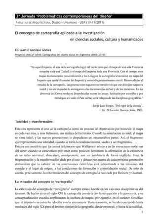 1
3ª Jornada "Problemáticas contemporáneas del diseño" _
FACULTAD DE ARQUITECTURA, DISEÑO Y URBANISMO – UBA (19-11-2011)
El concepto de cartografía aplicado a la investigación
en ciencias sociales, cultura y humanidades
Ed. Martín Gonzalo Gómez
Proyecto UBACyT A048: Cartografías del diseño social en Argentina (2005-2010)
“En aquel Imperio, el arte de la cartografía logró tal perfección que el mapa de una sola Provincia
ocupaba toda una Ciudad, y el mapa del Imperio, toda una Provincia. Con el tiempo, esos
mapas desmesurados no satisficieron y los Colegios de cartógrafos levantaron un mapa del
Imperio que tenía el tamaño del Imperio y coincidía puntualmente con él. Menos adictas al
estudio de la cartografía, las generaciones siguientes entendieron que ese dilatado mapa era
inútil y no sin impiedad lo entregaron a las inclemencias del sol y de los inviernos. En los
desiertos del Oeste perduran despedazadas ruinas del mapa, habitadas por animales y por
mendigos; en todo el País no hay otra reliquia de las disciplinas geográficas.”
Jorge Luis Borges, “Del rigor de la ciencia”.
En: El hacedor, Buenos Aires, 1960.
Totalidad y transformación
Esta cita representa el arte de la cartografía como un proceso de objetivación por mimesis: el mapa
es cada vez más, y más fielmente, una réplica del territorio. Cuando la asimilación es total, el mapa
se torna inútil, y las nuevas generaciones lo despedazan en innumerables partes. Así, el fragmento
que representaba una totalidad, cuando se torna la totalidad misma, vuelve a ser fragmentos.
Esta es una metáfora que da cuenta del proceso que Wallerstein observa en las estructuras modernas
del saber, cuando se caracterizan por tener como posición dominante la afirmación de la existencia
de un saber universal, abarcativo, omnipresente, aun sin nombrarlo de forma explícita. Pero, la
fragmentación y la transformación dada por el uso y desuso por cuenta de cada próxima generación
demuestran que la validez de las conclusiones científicas está subordinada a las tensiones del
espacio y el lugar de origen, a las condiciones de formación y consolidación social. De esto da
cuenta, precisamente, la reformulación del concepto de cartografía realizada por Deleuze y Guattari.
La extensión del concepto de “cartografía”
La extensión del concepto de “cartografía” siempre estuvo latente en los vaivenes disciplinarios del
término. De hecho ya en el siglo XVI la cartografía convivía con la navegación y la geometría, y su
conceptualización excedía ampliamente la hechura de mapas: por ejemplo, en el carácter filosófico
que le imprimía su estrecha relación con la astronomía. Posteriormente, se ha ido reservando hasta
mediados del siglo XX para el ámbito técnico de la geografía; desde entonces, y hasta la actualidad,
 