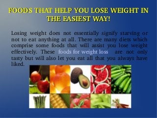 FOODS THAT HELP YOU LOSE WEIGHT IN FOODS THAT HELP YOU LOSE WEIGHT IN 
THE EASIEST WAY!THE EASIEST WAY!
Losing  weight  does  not  essentially  signify  starving  or 
not to eat anything at all. There are many diets which 
comprise  some  foods  that  will  assist  you  lose  weight 
effectively.  These  foods for weight loss    are  not  only 
tasty but will also let you eat all that you always have 
liked.
 
