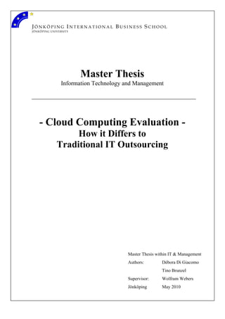 JÖNKÖPING INTERNATIONAL BUSINESS SCHOOL
JÖNKÖPING UNIVERSITY

Master Thesis
Information Technology and Management

- Cloud Computing Evaluation How it Differs to
Traditional IT Outsourcing

Master Thesis within IT & Management
Authors:

Débora Di Giacomo
Tino Brunzel

Supervisor:

Wolfram Webers

Jönköping

May 2010

 