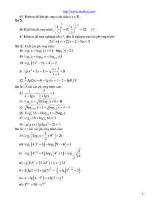 http://www.mathvn.com
45. §Þnh m ®Ó bÊt ph-¬ng tr×nh tháa "x Î R .
Bµi X:
2
æ 1 öx

1
+2
æ 1 öx

è3ø

è3ø

46. Gi¶i bÊt ph-¬ng tr×nh: ç ÷ + 9. ç ÷

> 12

(*)

47. §Þnh m ®Ó mäi nghiÖm cña (*) ®Òu lµ nghiÖm cña bÊt ph-¬ng tr×nh:

2x 2 + ( m + 2 ) x + 2 - 3m < 0

Bµi XI: Gi¶i c¸c ph-¬ng tr×nh:
48. log5 x = log5 ( x + 6 ) - log5 ( x + 2 )
49. log5 x + log25 x = log 0,2 3

(

)

50. log x 2x 2 - 5x + 4 = 2
51. lg(x 2 + 2x - 3) + lg
52.

x+3
=0
x -1

1
.lg(5x - 4) + lg x + 1 = 2 + lg 0,18
2

Bµi XII: Gi¶i c¸c ph-¬ng tr×nh sau:
53.

1
2
+
=1
4 - lg x 2 + lg x

54. log 2 x + 10 log 2 x + 6 = 0
55.

log 0,04 x + 1 + log 0,2 x + 3 = 1

56. 3log x 16 - 4 log16 x = 2 log 2 x
57. log x2 16 + log2x 64 = 3
58. lg(lg x) + lg(lg x 3 - 2) = 0
Bµi XIII: Gi¶i c¸c ph-¬ng tr×nh sau:

æ
è

59. log3 ç log9 x +

(
(4

1
ö
+ 9 x ÷ = 2x
2
ø

)
(
+ 4 ) .log ( 4

)

60. log 2 4.3x - 6 - log 2 9 x - 6 = 1
61. log2

x +1

2

(

)

x

)

+ 1 = log

1
2

1
8

62. lg 6.5x + 25.20 x = x + lg25

(

63. 2 ( lg 2 - 1) + lg 5

(

)

x

) (

+ 1 = lg 51-

x

+5

)

64. x + lg 4 - 5x = x lg 2 + lg3
65. 5lg x = 50 - x lg5
3

 