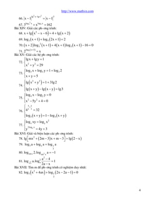 http://www.mathvn.com
66. x - 1
log

2

lg2 x -lg x2

x

= x -1

3

log x

67. 3 3 + x 3 = 162
Bµi XIV: Gi¶i c¸c ph-¬ng tr×nh:

(

)

68. x + lg x 2 - x - 6 = 4 + lg ( x + 2 )
69. log3 ( x + 1) + log5 ( 2x + 1) = 2

70. ( x + 2 ) log32 ( x + 1) + 4 ( x + 1) log3 ( x + 1) - 16 = 0
log ( x +3 )

71. 2 5
=x
Bµi XV: Gi¶i c¸c hÖ ph-¬ng tr×nh:

ìlg x + lg y = 1

72. í

2
2
îx + y = 29
ìlog3 x + log3 y = 1 + log3 2
73. í
îx + y = 5

(

)

ìlg x 2 + y 2 = 1 + 3lg2
ï
74. í
ïlg ( x + y ) - lg ( x - y ) = lg3
î
ìlog 4 x - log 2 y = 0
ï
2
2
ïx - 5y + 4 = 0
î

75. í

ì x+y
ï y x = 32
76. í 4
ïlog3 ( x + y ) = 1 - log3 ( x + y )
î
ìlog x xy = log y x 2
ï
77. í
2 log x
ïy y = 4y + 3
î
Bµi XVI: Gi¶i vµ biÖn luËn c¸c ph-¬ng tr×nh:

78. lg é mx 2 + ( 2m - 3 ) x + m - 3ù = lg ( 2 - x )
ë
û
79. log3 a + log x a = log x a
3

80. logsin x 2.logsin2 x a = -1
81. log

a.log2
a
x

a2 - 4
=1
2a - x

Bµi XVII: T×m m ®Ó ph-¬ng tr×nh cã nghiÖm duy nhÊt:

(

)

82. log3 x 2 + 4ax + log 1 ( 2x - 2a - 1) = 0
3

4

 