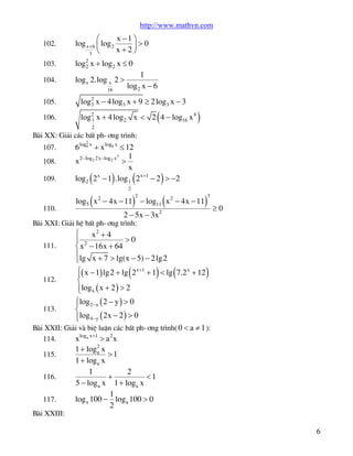 http://www.mathvn.com
102.

x -1 ö
æ
log x+6 ç log 2
÷>0
x+2ø
3 è

103.

log2 x + log2 x £ 0
2

104.

log x 2.log x 2 >
16

1
log 2 x - 6

105.

2
log3 x - 4 log3 x + 9 ³ 2 log3 x - 3

106.

log2 x + 4 log2 x < 2 4 - log16 x 4
1

(

)

2

Bµi XX: Gi¶i c¸c bÊt ph-¬ng tr×nh:
107.
108.
109.

110.

2

6 log6 x + x log6 x £ 12
3
1
x 2-log2 2x-log2 x >
x
x
log 2 2 - 1 .log 1 2 x +1 - 2 > -2

(

(

)

(

2

)

)

(

2

log5 x 2 - 4x - 11 - log11 x 2 - 4x - 11

)

3

2 - 5x - 3x 2

³0

Bµi XXI: Gi¶i hÖ bÊt ph-¬ng tr×nh:
111.

ì
x2 + 4
>0
ï 2
í x - 16x + 64
ïlg x + 7 > lg(x - 5) - 2 lg2
î

(

)

(

)

ì( x - 1) lg2 + lg 2 x+1 + 1 < lg 7.2 x + 12
ï
112.
í
ïlog x ( x + 2 ) > 2
î
ìlog2 -x ( 2 - y ) > 0
ï
113.
í
ïlog 4-y ( 2x - 2 ) > 0
î
Bµi XXII: Gi¶i vµ biÖ luËn c¸c bÊt ph-¬ng tr×nh( 0 < a ¹ 1 ):
114.
x loga x +1 > a 2 x
1 + log 2 x
a
115.
>1
1 + log a x
1
2
116.
+
<1
5 - log a x 1 + loga x
1
117.
log x 100 - loga 100 > 0
2
Bµi XXIII:

6

 