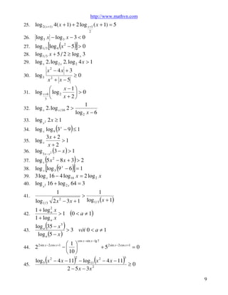 http://www.mathvn.com
25.

log 2 ( x +1) 4( x + 1) + 2 log x +1 ( x + 1) = 5
2

26.

log 3 x - log 3 x - 3 < 0

[

)]

(

log1 / 3 log 4 x 2 - 5 > 0
28. log1 / 3 x + 5 / 2 ³ log x 3
29. log x 2. log 2 x 2. log 2 4 x > 1
27.

30.

log 3

x2 - 4x + 3
x2 + x - 5

³0

x -1 ö
æ
log x +6 ç log 2
÷>0
x + 2ø
3 è
1
32. log x 2. log x / 16 2 >
log 2 x - 6
33. log x 2 2 x ³ 1
31.

(

)

log x log 9 3 x - 9 £ 1
3x + 2
35. log x
>1
x+2
36. log 3 x - x 2 (3 - x ) > 1
34.

(
[

)
)]

log x 5 x 2 - 8 x + 3 > 2
x
38. log x log 3 9 - 6 = 1
39. 3 log x 16 - 4 log16 x = 2 log 2 x
40. log x 2 16 + log 2 x 64 = 3
37.

41.

(

1
log1 / 3 2 x 2 - 3 x + 1

1 + log 2 x
a
42.
>1
1 + log a x
43.

(

>

1

log1 / 3 ( x + 1)

(0 < a ¹ 1)

)

log a 35 - x 3
> 3 víi 0 < a ¹ 1
log a (5 - x )
2 sin x -2 cos x +1

æ1ö
-ç ÷
è 10 ø

cos x -sin x -lg 7

+ 5 2 sin x -2 cos x +1 = 0

44.

2

45.

log 5 x 2 - 4 x - 11 - log11 x 2 - 4 x - 11
³0
2 - 5 x - 3x 2

(

)

2

(

)

3

9

 