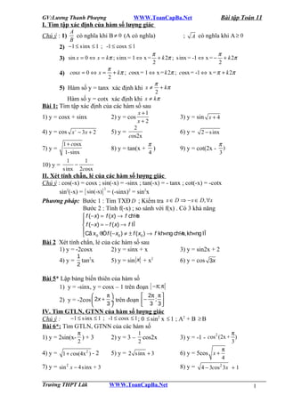 GV:Lương Thanh Phượng

Bài tập Toán 11

WWW.ToanCapBa.Net

I. Tìm tập xác định của hàm số lượng giác
Chú ý : 1)
2)
3)
4)
5)

A
có nghĩa khi B ≠ 0 (A có nghĩa)
; A có nghĩa khi A ≥ 0
B
−1 ≤ s inx ≤ 1 ; -1 ≤ cosx ≤ 1
π
π
sin x = 0 ⇔ x = kπ ; s inx = 1 ⇔ x = + k 2π ; s inx = -1 ⇔ x = − + k 2π
2
2
π
cosx = 0 ⇔ x = + kπ ; cosx = 1 ⇔ x = k 2π ; cosx = -1 ⇔ x = π + k 2π
2
π
Hàm số y = tanx xác định khi x ≠ + k π
2
Hàm số y = cotx xác định khi x ≠ kπ

Bài 1: Tìm tập xác định của các hàm số sau
1) y = cosx + sinx

2) y = cos

4) y = cos x − 3x + 2

5) y =

2

1 + cosx
1-sinx
1
1
−
10) y =
s inx 2cosx

7) y =

x +1
x+2

2
cos2x

8) y = tan(x +

3) y = sin x + 4
6) y =

π
)
4

2 − s inx

9) y = cot(2x -

π
)
3

II. Xét tính chẵn, lẻ của các hàm số lượng giác
Chú ý : cos(-x) = cosx ; sin(-x) = -sinx ; tan(-x) = - tanx ; cot(-x) = -cotx
2
sin2(-x) = [ sin(-x) ] = (-sinx)2 = sin2x
Phương pháp: Bước 1 : Tìm TXĐ D ; Kiểm tra x ∈ D ⇒ − x ∈ D, ∀x
Bước 2 : Tính f(-x) ; so sánh với f(x) . Có 3 khả năng
n
 f (− x) = f ( x) → f ch½

 f (− x) = − f ( x) → f lÎ
Cã x ® f (− x ) ≠ ± f ( x ) → f kh«ng ch¼ kh«ng lÎ
n,

0 Ó
0
0

Bài 2 Xét tính chẳn, lẻ của các hàm số sau
1) y = -2cosx
2) y = sinx + x
1
4) y = tan2x
2

5) y = sin x + x2

3) y = sin2x + 2
6) y = cos 3x

Bài 5* Lập bảng biến thiên của hàm số
1) y = -sinx, y = cosx – 1 trên đoạn [ −π; π]


π

 2π π 

2) y = -2cos  2x + ÷ trên đoạn  − ; 
3

 3 3
IV. Tìm GTLN, GTNN của hàm số lượng giác
−1 ≤ s inx ≤ 1 ; -1 ≤ cosx ≤ 1 ; 0 ≤ sin2 x ≤ 1 ; A2 + B ≥ B
Chú ý :
Bài 6*: Tìm GTLN, GTNN của các hàm số
π
2

1
cos2x
2

1) y = 2sin(x- ) + 3

2) y = 3 –

4) y = 1 + cos(4x 2 ) - 2

5) y = 2 s inx + 3

7) y = sin 2 x − 4s inx + 3
Trường THPT Lăk

6) y = 5cos x +
8) y =

WWW.ToanCapBa.Net

π
3

2
3) y = -1 - cos (2x + )

π
4

4 − 3cos 2 3 x + 1
1

 