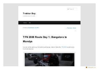 Search

Trekker Boy
I walk because it is hard.

Ho me

Me

Po sted o n De ce m be r 13, 20 11

← Pre vio us Ne xt
→

TFN 2008 Route Day 1: Bangalore to
Mandya
I am out on the road to my first solo bicycle touring. I plan to follow the TFN 2008 route but at a
much relaxed pace.

PDFmyURL.com

 
