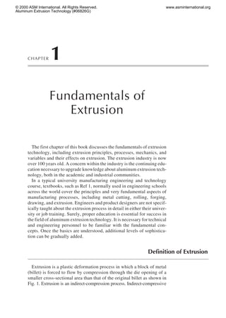© 2000 ASM International. All Rights Reserved.
Aluminum Extrusion Technology (#06826G)

CHAPTER

www.asminternational.org

1
Fundamentals of
Extrusion

The first chapter of this book discusses the fundamentals of extrusion
technology, including extrusion principles, processes, mechanics, and
variables and their effects on extrusion. The extrusion industry is now
over 100 years old. A concern within the industry is the continuing education necessary to upgrade knowledge about aluminum extrusion technology, both in the academic and industrial communities.
In a typical university manufacturing engineering and technology
course, textbooks, such as Ref 1, normally used in engineering schools
across the world cover the principles and very fundamental aspects of
manufacturing processes, including metal cutting, rolling, forging,
drawing, and extrusion. Engineers and product designers are not specifically taught about the extrusion process in detail in either their university or job training. Surely, proper education is essential for success in
the field of aluminum extrusion technology. It is necessary for technical
and engineering personnel to be familiar with the fundamental concepts. Once the basics are understood, additional levels of sophistication can be gradually added.

Definition of Extrusion
Extrusion is a plastic deformation process in which a block of metal
(billet) is forced to flow by compression through the die opening of a
smaller cross-sectional area than that of the original billet as shown in
Fig. 1. Extrusion is an indirect-compression process. Indirect-compressive

 
