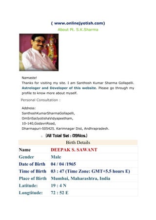 ( www.onlinejyotish.com)
About Pt. S.K.Sharma

Namaste!
Thanks for visiting my site. I am Santhosh Kumar Sharma Gollapelli.
Astrologer and Developer of this website. Please go through my
profile to know more about myself.

Personal Consultation :
Address:
SanthoshKumarSharmaGollapelli,
OmSriSaiJyotishaVidyapeetham,
10-140,GodavriRoad,
Dharmapuri-505425. Karimnagar Dist, Andhrapradesh.
o

(All Total Set : 09Nos.)Birth Details

Birth Details
Name

DEEPAK S. SAWANT

Gender

Male

Date of Birth

04 / 04 /1965

Time of Birth 03 : 47 (Time Zone: GMT+5.5 hours E)
Place of Birth Mumbai, Maharashtra, India
Latitude:

19 : 4 N

Longtitude:

72 : 52 E

 