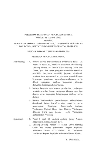 PERATURAN PEMERINTAH REPUBLIK INDONESIA
NOMOR 41 TAHUN 2009
TENTANG
TUNJANGAN PROFESI GURU DAN DOSEN, TUNJANGAN KHUSUS GURU
DAN DOSEN, SERTA TUNJANGAN KEHORMATAN PROFESOR
DENGAN RAHMAT TUHAN YANG MAHA ESA
PRESIDEN REPUBLIK INDONESIA,
Menimbang

: a. bahwa untuk melaksanakan ketentuan Pasal 16,
Pasal 18, Pasal 53, Pasal 55, dan Pasal 56 UndangUndang Nomor 14 Tahun 2005 tentang Guru dan
Dosen, guru dan dosen yang telah memiliki sertifikat
pendidik

dan/atau

memiliki

jabatan

akademik

profesor dan memenuhi persyaratan sesuai dengan
ketentuan
diberi

peraturan

tunjangan

perundang-undangan

profesi,

tunjangan

perlu

khusus,

dan/atau tunjangan kehormatan;
b. bahwa besaran dan waktu pemberian tunjangan
profesi guru dan dosen, tunjangan khusus guru dan
dosen, serta tunjangan kehormatan profesor perlu
diatur;
c.

bahwa

berdasarkan

pertimbangan

sebagaimana

dimaksud dalam huruf a dan huruf b, perlu
menetapkan

Peraturan

Pemerintah

tentang

Tunjangan Profesi Guru dan Dosen, Tunjangan
Khusus

Guru

dan

Dosen,

serta

Tunjangan

Kehormatan Profesor;
Mengingat

: 1. Pasal 5 ayat (2) Undang-Undang Dasar Negara
Republik Indonesia Tahun 1945;
2. Undang-Undang Nomor 14 Tahun 2005 tentang
Guru

dan

Indonesia

Dosen
Tahun

(Lembaran
2005

Nomor

Negara
157,

Republik
Tambahan

Lembaran Negara Republik Indonesia Nomor 4586);
3. Peraturan . . .

 