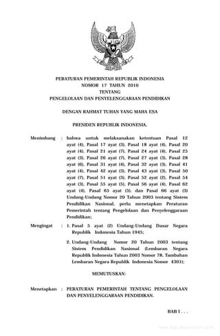 PERATURAN PEMERINTAH REPUBLIK INDONESIA
NOMOR 17 TAHUN 2010
TENTANG
PENGELOLAAN DAN PENYELENGGARAAN PENDIDIKAN
DENGAN RAHMAT TUHAN YANG MAHA ESA
PRESIDEN REPUBLIK INDONESIA,
Menimbang

: bahwa

untuk

melaksanakan

ketentuan

Pasal

12

ayat (4), Pasal 17 ayat (3), Pasal 18 ayat (4), Pasal 20
ayat (4), Pasal 21 ayat (7), Pasal 24 ayat (4), Pasal 25
ayat (3), Pasal 26 ayat (7), Pasal 27 ayat (3), Pasal 28
ayat (6), Pasal 31 ayat (4), Pasal 32 ayat (3), Pasal 41
ayat (4), Pasal 42 ayat (3), Pasal 43 ayat (3), Pasal 50
ayat (7), Pasal 51 ayat (3), Pasal 52 ayat (2), Pasal 54
ayat (3), Pasal 55 ayat (5), Pasal 56 ayat (4), Pasal 62
ayat (4), Pasal 65 ayat (5), dan Pasal 66 ayat (3)
Undang-Undang Nomor 20 Tahun 2003 tentang Sistem
Pendidikan

Nasional,

perlu

menetapkan

Peraturan

Pemerintah tentang Pengelolaan dan Penyelenggaraan
Pendidikan;
Mengingat

: 1. Pasal 5 ayat (2) Undang-Undang Dasar Negara
Republik Indonesia Tahun 1945;
2. Undang-Undang
Sistem

Nomor 20 Tahun 2003 tentang

Pendidikan

Nasional

(Lembaran

Negara

Republik Indonesia Tahun 2003 Nomor 78, Tambahan
Lembaran Negara Republik Indonesia Nomor 4301);
MEMUTUSKAN:
Menetapkan

: PERATURAN PEMERINTAH TENTANG PENGELOLAAN
DAN PENYELENGGARAAN PENDIDIKAN.

BAB I . . .

www.djpp.depkumham.go.id

 