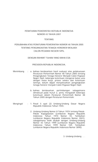 PERATURAN PEMERINTAH REPUBLIK INDONESIA
NOMOR 43 TAHUN 2007
TENTANG
PERUBAHAN ATAS PERATURAN PEMERINTAH NOMOR 48 TAHUN 2005
TENTANG PENGANGKATAN TENAGA HONORER MENJADI
CALON PEGAWAI NEGERI SIPIL
DENGAN RAHMAT TUHAN YANG MAHA ESA
PRESIDEN REPUBLIK INDONESIA,
Menimbang

:

a. bahwa berdasarkan hasil evaluasi atas pelaksanaan
Peraturan Pemerintah Nomor 48 Tahun 2005 tentang
Pengangkatan Tenaga Honorer Menjadi Calon Pegawai
Negeri Sipil, beberapa ketentuan mengenai batas usia
dengan masa kerja, proses seleksi dan ketentuan
lainnya, belum dapat menyelesaikan pengangkatan
tenaga honorer menjadi Calon Pegawai Negeri Sipil;
b. bahwa berdasarkan pertimbangan sebagaimana
dimaksud pada huruf a, perlu mengubah beberapa
ketentuan dalam Peraturan Pemerintah Nomor 48
Tahun 2005 dengan Peraturan Pemerintah;

Mengingat

:

1. Pasal 5 ayat (2) Undang-Undang Dasar Negara
Republik Indonesia Tahun 1945;
2. Undang-Undang Nomor 8 Tahun 1974 tentang PokokPokok Kepegawaian (Lembaran Negara Republik
Indonesia Tahun 1974 Nomor 55, Tambahan
Lembaran Negara Republik Indonesia Nomor 3041),
sebagaimana telah diubah dengan Undang-Undang
Nomor 43 Tahun 1999 (Lembaran Negara Republik
Indonesia Tahun 1999 Nomor 169, Tambahan
Lembaran Negara Republik Indonesia Nomor 3890);

3. Undang-Undang . . .

 