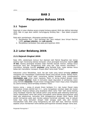 J.E.N.I.

BAB 2
Pengenalan Bahasa JAVA
2.1 Tujuan
Pada bab ini akan dibahas secara singkat tentang sejarah JAVA dan definisi teknologi
JAVA. Bab ini juga akan sedikit menyinggung tentang fase – fase dalam program
JAVA.
Pada akhir pembahasan, diharapkan pembaca dapat :
1. Menjelaskan fitur – fitur teknologi dari Java meliputi Java Virtual Machine
(JVM), garbage collection, dan code security.
2. Menjelaskan perbedaan fase pada pemrograman JAVA

2.2 Latar Belakang JAVA
2.2.1 Sejarah Singkat JAVA
Pada 1991, sekelompok insinyur Sun dipimpin oleh Patrick Naughton dan James
Gosling ingin merancang bahasa komputer untuk perangkat konsumer seperti cable
TV Box. Karena perangkat tersebut tidak memiliki banyak memori, bahasa harus
berukuran kecil dan mengandung kode yang liat. Juga karena manufaktur –
manufaktur berbeda memilih processor yang berbeda pula, maka bahasa harus
bebas dari manufaktur manapun. Proyek diberi nama kode ”Green”.
Kebutuhan untuk fleksibilitas, kecil, liat dan kode yang netral terhadap platform
mengantar tim mempelajari implementasi Pascal yang pernah dicoba. Niklaus Wirth,
pencipta bahasa Pascal telah merancang bahasa portabel yang menghasilkan
intermediate code untuk mesin hipotesis. Mesin ini sering disebut dengan mesin
maya (virtual machine). Kode ini kemudian dapat digunakan di sembarang mesin
yang memiliki interpreter. Proyek Green menggunakan mesin maya untuk mengatasi
isu utama tentang netral terhadap arsitektur mesin.
Karena orang – orang di proyek Green berbasis C++ dan bukan Pascal maka
kebanyakan sintaks diambil dari C++, serta mengadopsi orientasi objek dan bukan
prosedural. Mulanya bahasa yang diciptakan diberi nama ”Oak” oleh James Gosling
yang mendapat inspirasi dari sebuah pohon yang berada pada seberang kantornya,
namun dikarenakan nama Oak sendiri merupakan nama bahasa pemrograman yang
telah ada sebelumnya, kemudian SUN menggantinya dengan JAVA. Nama JAVA
sendiri terinspirasi pada saat mereka sedang menikmati secangkir kopi di sebuah
kedai kopi yang kemudian dengan tidak sengaja salah satu dari mereka
menyebutkan kata JAVA yang mengandung arti asal bijih kopi. Akhirnya mereka
sepakat untuk memberikan nama bahasa pemrograman tersebut dengan nama Java.

Pengenalan Pemrograman 1

1

 