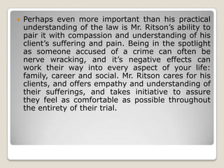 

Perhaps even more important than his practical
understanding of the law is Mr. Ritson’s ability to
pair it with compassion and understanding of his
client’s suffering and pain. Being in the spotlight
as someone accused of a crime can often be
nerve wracking, and it’s negative effects can
work their way into every aspect of your life:
family, career and social. Mr. Ritson cares for his
clients, and offers empathy and understanding of
their sufferings, and takes initiative to assure
they feel as comfortable as possible throughout
the entirety of their trial.

 
