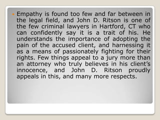 

Empathy is found too few and far between in
the legal field, and John D. Ritson is one of
the few criminal lawyers in Hartford, CT who
can confidently say it is a trait of his. He
understands the importance of adopting the
pain of the accused client, and harnessing it
as a means of passionately fighting for their
rights. Few things appeal to a jury more than
an attorney who truly believes in his client’s
innocence, and John D. Ritson proudly
appeals in this, and many more respects.

 