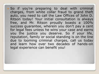 

So if you’re preparing to deal with criminal
charges, from white collar fraud to grand theft
auto, you need to call the Law Offices of John D.
Ritson today! Your initial consultation is always
free, and Mr. Ritson proudly boasts a 100%
success guarantee, wherein you don’t pay a cent
for legal fees unless he wins your case and earns
you the justice you deserve. So if your life,
reputation, family or social standing is on the line
due to looming criminal charges, call us today
and learn how over two decades of hands-on
legal experience can benefit you!

 