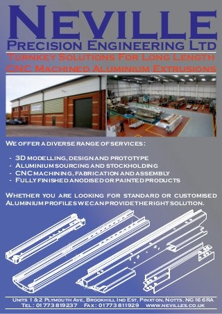 Neville
Precision Engineering Ltd
Turnkey Solutions For Long Length
CNC Machined Aluminium Extrusions

We offer a diverse range of services :
-

3D modelling, design and prototype
Aluminium sourcing and stockholding
CNC machining, fabrication and assembly
Fully finished anodised or painted products

Whether you are looking for standard or customised
Aluminium profiles we can provide the right solution.

Units 1 & 2 Plymouth Ave, Brookhill Ind Est, Pinxton, Notts. NG16 6RA
Tel : 01773 819237 Fax : 01773 811929 www.nevilles.co.uk

 