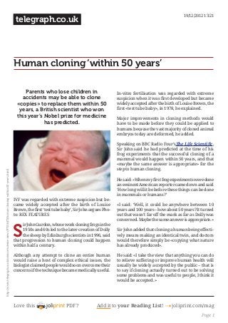 19/12/2012 13:21

telegraph.co.uk

Human cloning ‘within 50 years’
Parents who lose children in
accidents may be able to clone
«copies» to replace them within 50
years, a British scientist who won
this year’s Nobel prize for medicine
has predicted.

In-vitro fertilisation was regarded with extreme
widely accepted after the birth of Louise Brown, the
Major improvements in cloning methods would
have to be made before they could be applied to
humans because the vast majority of cloned animal
embryos today are deformed, he added.
,
frog experiments that the successful cloning of a
mammal would happen within 50 years, and that
step to human cloning.
an eminent American reporter came down and said

IVF was regarded with extreme suspicion but became widely accepted after the birth of Louise
-

years and 100 years – how about 50 years? It turned

S

1950s and 60s led to the later creation of Dolly
the sheep by Edinburgh scientists in 1996, said
that progression to human cloning could happen
within half a century.
Although any attempt to clone an entire human
would raise a host of complex ethical issues, the
biologist claimed people would soon overcome their
concerns if the technique became medically useful.

Love this

PDF?

-

to relieve suffering or improve human health will
usually be widely accepted by the public – that is
to say if cloning actually turned out to be solving

Add it to your Reading List!

joliprint.com/mag
Page 1

 