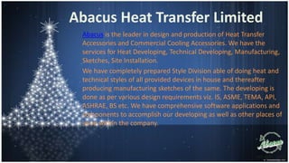Abacus Heat Transfer Limited
Abacus is the leader in design and production of Heat Transfer
Accessories and Commercial Cooling Accessories. We have the
services for Heat Developing, Technical Developing, Manufacturing,
Sketches, Site Installation.
We have completely prepared Style Division able of doing heat and
technical styles of all provided devices in house and thereafter
producing manufacturing sketches of the same. The developing is
done as per various design requirements viz. IS, ASME, TEMA, API,
ASHRAE, BS etc. We have comprehensive software applications and
components to accomplish our developing as well as other places of
issue within the company.

 