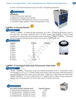 Website : www.labproworld.in e-mail : info@labprostore.com ,labprointernational@gmail.com
b). Same as GE 106 but temperature range 5°C to 60°C with lighting arrangement.

OPTIONAL:i). Timer 0-24 hours day night cycle.
ii). Digital temp. Indicator-cum-Controller.
iii). Microprocessor PID Digital temp. Indicator–cum-Controller.
v). Automatic Voltage stabilizer 3-5 KVA (recommended –must).

LABPRO -36 Heating Mantels
"(MAKE : LABPRO) " It withstands high temperature up to 350°C. The body of the mantle is spun in
one piece from non-rusting aluminum (Up to 5.0 liters capacity) duly finished in white stoving
enamel/powder coated paint with mat finished colour combinations. "(MAKE : LABPRO) " All heating
mantles are lagged with special grade mineral wool. Works on 220/230 Volts A.C.
Capacity
a) 50ml
b) 100ml
c) 250ml
d) 500ml
e) 1 Liter
f) 2 liters.
g) 3 liters.
h) 5 liters.
h) 10 liters.

Wattage
60
60
150
200
300
450
450
600
2 x 600

Complete

LABPRO -37 Serological Water Bath (Thermostatic Water Bath)
"(MAKE : LABPRO) " Temperature range from ambient temperature to 80° C. Thermostatic control
with accuracy of ± 0.5° C to 1° C. Double walled, inside stainless steel and outside mild steel painted in
epoxy powder coating. Bath consists of two pilot lamps. Temperature control knob and on/off switch.
"(MAKE : LABPRO) " To work on 220/230 volts A.C. Supplied with or without stirring arrangement,
without racks and thermometer. Lid of water bath is made of stainless steel sheet.

Size inside Chamber (Stainless steel)
a). 300x175x175mm (Suitable for 1 racks)
b). 300x250x175mm (Suitable for 2 racks)
c). 375x300x175mm (Suitable for 4 racks)
d). 455x300x175mm (Suitable for 6 racks)

Capacity (Approx)
12 ltrs.
14 ltrs.
18 ltrs.
25 ltrs.

11

 