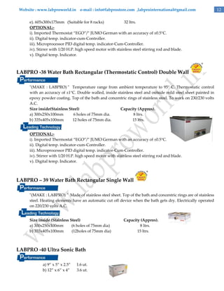 Website : www.labproworld.in e-mail : info@labprostore.com ,labprointernational@gmail.com
e). 605x300x175mm (Suitable for 8 racks)
32 ltrs.
OPTIONAL:i). Imported Thermostat ‚EGO‛/‛ JUMO German with an accuracy of ±0.5°C.
ii). Digital temp. indicator-cum-Controller.
iii). Microprocessor PID digital temp. indicator-Cum-Controller.
iv). Stirrer with 1/20 H.P. high speed motor with stainless steel stirring rod and blade.
v). Digital temp. Indicator.

LABPRO -38 Water Bath Rectangular (Thermostatic Control) Double Wall
"(MAKE : LABPRO) " Temperature range from ambient temperature to 95° C. Thermostatic control
with an accuracy of ±1°C. Double walled, inside stainless steel and outside mild steel sheet painted in
epoxy powder coating. Top of the bath and concentric rings of stainless steel. To work on 230/230 volts
A.C.
Size inside(Stainless Steel)
Capacity (Approx).
a) 300x250x100mm
6 holes of 75mm dia.
8 ltrs.
b) 335x405x100mm
12 holes of 75mm dia.
15 ltrs.
OPTIONAL:i). Imported Thermostat ‚EGO‛/‛ JUMO German with an accuracy of ±0.5°C.
ii). Digital temp. indicator-cum-Controller.
iii). Microprocessor PID digital temp. indicator-Cum-Controller.
iv). Stirrer with 1/20 H.P. high speed motor with stainless steel stirring rod and blade.
v). Digital temp. Indicator.

LABPRO – 39 Water Bath Rectangular Single Wall
"(MAKE : LABPRO) " Made of stainless steel sheet. Top of the bath and concentric rings are of stainless
steel. Heating elements have an automatic cut off device when the bath gets dry. Electrically operated
on 220/230 volts A.C.
Size inside (Stainless Steel)
a) 300x250x100mm
(6 holes of 75mm dia)
b) 355x405x100mm
(12holes of 75mm dia)

LABPRO -40 Ultra Sonic Bath
a) 9‛ x 5‛ x 2.5‛
b) 12‛ x 6‛ x 4‛

1.6 ut.
3.6 ut.

Capacity (Approx).
8 ltrs.
15 ltrs.

12

 