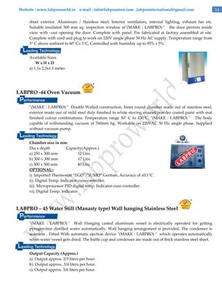 Website : www.labproworld.in e-mail : info@labprostore.com ,labprointernational@gmail.com
sheet exterior. Aluminum / Stainless steel, Interior ventilators, internal lighting, exhaust fan etc.
Suitable insulated 300 mm sq. inspection window at"(MAKE : LABPRO) " the door permits inside
view with –out opening the door. Complete with panel. Pre fabricated at factory assembled at site.
Complete with cord and plug to work on 220V single phase 50 Hz AC supply. Temperature range from
5° C above ambient to 60° C± 1°C. Controlled with humidity up to 95% ± 5%.
Available Sizes
WxHxD
a) 1.1x 2.3x1.1 meter.

LABPRO -44 Oven Vacuum
"(MAKE : LABPRO) " Double Walled construction, Inner round chamber made out of stainless steel,
exterior made our of mild steel duly finished in white stoving enamel/powder coated paint with mat
finished colour combinations. Temperature range 50° C to 130°C. "(MAKE : LABPRO) " The body
capable of withstanding vacuum of 760mm hg. Workable on 220VAC 50 Hz single phase. Supplied
without vacuum pump.
Chamber size in mm
Dia x depth
Capacity(Approx.)
a) 250 x 300 mm
12 Ltrs.
b) 300 x 300 mm
17 Ltrs.
c) 300 x 500 mm
40 Ltrs.
OPTIONAL:i). Imported Thermostat ‚EGO‛/‛JUMO‛ German, Accuracy of ±0.1°C.
ii). Digital Temp. Indicator-cum-controller.
iii). Microprocessor PID digital temp. Indicator-cum-controller.
vi). Digital Temp. Indicator.

LABPRO – 45 Water Still (Manasty type) Wall hanging Stainless Steel
"(MAKE : LABPRO) " Wall Hanging casted aluminum vessel is electrically operated for getting
pyrogen-free distilled water automatically. Wall hanging arrangement is provided. The condenser is
seamless . Fitted With automatic ejection device "(MAKE : LABPRO) " which operates automatically
when water vessel gets dried. The baffle cup and condenser are made out of thick stainless steel sheet.
Output Capacity (Approx.)
a). Output approx. 2/3 liters per hour.
b). Output approx. 3/4 liters per hour.
c). Output approx. 5/6 liters per hour.

14

 