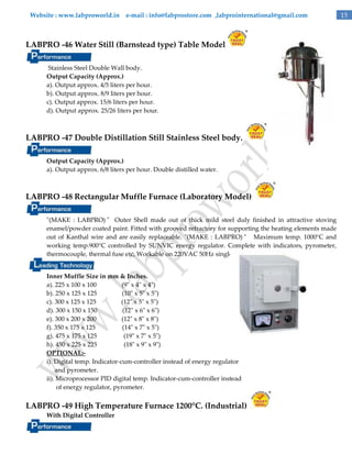 Website : www.labproworld.in e-mail : info@labprostore.com ,labprointernational@gmail.com

LABPRO -46 Water Still (Barnstead type) Table Model
Stainless Steel Double Wall body.
Output Capacity (Approx.)
a). Output approx. 4/5 liters per hour.
b). Output approx. 8/9 liters per hour.
c). Output approx. 15/6 liters per hour.
d). Output approx. 25/26 liters per hour.

LABPRO -47 Double Distillation Still Stainless Steel body.
Output Capacity (Approx.)
a). Output approx. 6/8 liters per hour. Double distilled water.

LABPRO -48 Rectangular Muffle Furnace (Laboratory Model)
"(MAKE : LABPRO) " Outer Shell made out of thick mild steel duly finished in attractive stoving
enamel/powder coated paint. Fitted with grooved refractory for supporting the heating elements made
out of Kanthal wire and are easily replaceable. "(MAKE : LABPRO) " Maximum temp. 1000°C and
working temp.900°C controlled by SUNVIC energy regulator. Complete with indicators, pyrometer,
thermocouple, thermal fuse etc, Workable on 220VAC 50Hz single phase.
Inner Muffle Size in mm & Inches.
a). 225 x 100 x 100
(9" x 4" x 4")
b). 250 x 125 x 125
(10" x 5" x 5")
c). 300 x 125 x 125
(12" x 5" x 5")
d). 300 x 150 x 150
(12" x 6" x 6")
e). 300 x 200 x 200
(12" x 8" x 8")
f). 350 x 175 x 125
(14" x 7" x 5")
g). 475 x 175 x 125
(19" x 7" x 5")
h). 450 x 225 x 225
(18" x 9" x 9")
OPTIONAL:i). Digital temp. Indicator-cum-controller instead of energy regulator
and pyrometer.
ii). Microprocessor PID digital temp. Indicator-cum-controller instead
of energy regulator, pyrometer.

LABPRO -49 High Temperature Furnace 1200°C. (Industrial)
With Digital Controller

15

 