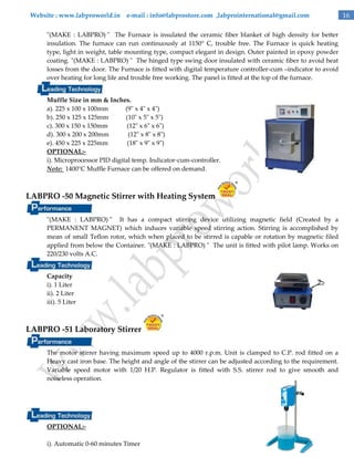 Website : www.labproworld.in e-mail : info@labprostore.com ,labprointernational@gmail.com
"(MAKE : LABPRO) " The Furnace is insulated the ceramic fiber blanket of high density for better
insulation. The furnace can run continuously at 1150° C, trouble free. The Furnace is quick heating
type, light in weight, table mounting type, compact elegant in design. Outer painted in epoxy powder
coating. "(MAKE : LABPRO) " The hinged type swing door insulated with ceramic fiber to avoid heat
losses from the door. The Furnace is fitted with digital temperature controller-cum –indicator to avoid
over heating for long life and trouble free working. The panel is fitted at the top of the furnace.
Muffle Size in mm & Inches.
a). 225 x 100 x 100mm
(9" x 4" x 4")
b). 250 x 125 x 125mm
(10" x 5" x 5")
c). 300 x 150 x 150mm
(12" x 6" x 6")
d). 300 x 200 x 200mm
(12" x 8" x 8")
e). 450 x 225 x 225mm
(18" x 9" x 9")
OPTIONAL:i). Microprocessor PID digital temp. Indicator-cum-controller.
Note: 1400°C Muffle Furnace can be offered on demand.

LABPRO -50 Magnetic Stirrer with Heating System
"(MAKE : LABPRO) " It has a compact stirring device utilizing magnetic field (Created by a
PERMANENT MAGNET) which induces variable speed stirring action. Stirring is accomplished by
mean of small Teflon rotor, which when placed to be stirred is capable or rotation by magnetic filed
applied from below the Container. "(MAKE : LABPRO) " The unit is fitted with pilot lamp. Works on
220/230 volts A.C.
Capacity
i). 1 Liter
ii). 2 Liter
iii). 5 Liter

LABPRO -51 Laboratory Stirrer
The motor stirrer having maximum speed up to 4000 r.p.m. Unit is clamped to C.P. rod fitted on a
Heavy cast iron base. The height and angle of the stirrer can be adjusted according to the requirement.
Variable speed motor with 1/20 H.P. Regulator is fitted with S.S. stirrer rod to give smooth and
noiseless operation.

OPTIONAL:i). Automatic 0-60 minutes Timer

16

 