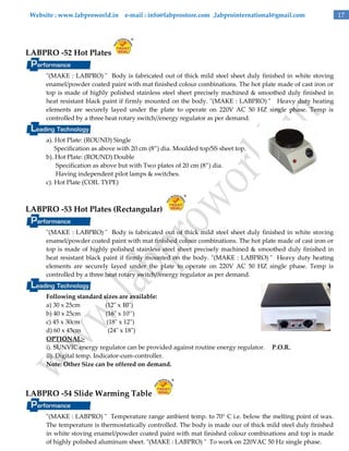 Website : www.labproworld.in e-mail : info@labprostore.com ,labprointernational@gmail.com

LABPRO -52 Hot Plates
"(MAKE : LABPRO) " Body is fabricated out of thick mild steel sheet duly finished in white stoving
enamel/powder coated paint with mat finished colour combinations. The hot plate made of cast iron or
top is made of highly polished stainless steel sheet precisely machined & smoothed duly finished in
heat resistant black paint if firmly mounted on the body. "(MAKE : LABPRO) " Heavy duty heating
elements are securely layed under the plate to operate on 220V AC 50 HZ single phase. Temp is
controlled by a three heat rotary switch//energy regulator as per demand.
a). Hot Plate: (ROUND) Single
Specification as above with 20 cm (8‛) dia. Moulded top/SS sheet top.
b). Hot Plate: (ROUND) Double
Specification as above but with Two plates of 20 cm (8‛) dia.
Having independent pilot lamps & switches.
c). Hot Plate (COIL TYPE)

LABPRO -53 Hot Plates (Rectangular)
"(MAKE : LABPRO) " Body is fabricated out of thick mild steel sheet duly finished in white stoving
enamel/powder coated paint with mat finished colour combinations. The hot plate made of cast iron or
top is made of highly polished stainless steel sheet precisely machined & smoothed duly finished in
heat resistant black paint if firmly mounted on the body. "(MAKE : LABPRO) " Heavy duty heating
elements are securely layed under the plate to operate on 220V AC 50 HZ single phase. Temp is
controlled by a three heat rotary switch//energy regulator as per demand.
Following standard sizes are available:
a) 30 x 25cm
(12" x 10")
b) 40 x 25cm
(16" x 10’’)
c) 45 x 30cm
(18" x 12")
d) 60 x 45cm
(24" x 18")
OPTIONAL:i). SUNVIC energy regulator can be provided against routine energy regulator.
ii). Digital temp. Indicator-cum-controller.
Note: Other Size can be offered on demand.

P.O.R.

LABPRO -54 Slide Warming Table
"(MAKE : LABPRO) " Temperature range ambient temp. to 70° C i.e. below the melting point of wax.
The temperature is thermostatically controlled. The body is made our of thick mild steel duly finished
in white stoving enamel/powder coated paint with mat finished colour combinations and top is made
of highly polished aluminum sheet. "(MAKE : LABPRO) " To work on 220VAC 50 Hz single phase.

17

 