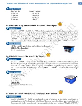 Website : www.labproworld.in e-mail : info@labprostore.com ,labprointernational@gmail.com

Top Plate size
a) 30x25cm
b) 40x25cm
c) 45x30cm
d) 60x15cm

(Length x width)
(12‛x10‛)
(16‛x10‛)
(18‛x12‛)
(24‛x6‛)

LABPRO -55 Rotary Shaker (VDRL Rotator) Variable Speed
"(MAKE : LABPRO) " Suitable For VDRL and other agglutination tests, blood grouping tests and for
mixing of solutions in small flasks, beakers or bottles. Body made of sturdy mild steel sheet duly
finished in stoving enamel/power coated paint. Tray type platform size 300x300mm can take cavity
slides, bottles flask etc; for shaking at a fixed speed by the help of Baring & Chem. . "(MAKE :
LABPRO) " Standard fixed speed 180RPM. An automatic 60 minutes timer can be provided against
extra cost as optional by which shaking duration can be set. To work on 220V AC 50Hz single phase.
NOTE: - variable speed rotator can be offered on demand.
OPTIONAL: - (Extra Cost)
i). 0-60 minutes timer.

LABPRO -56 Shaking Machine (Wrist Action)
"(MAKE : LABPRO) " Heavy cast iron base with sturdy construction with two arms for holding flaks.
A heavy duty fractional motor with variable speed through continuously variable speed controller is
provided. The holder can hold flasks of capacity 100 to 1000ml. Supplied complete with cord & plug
etc. To work on 220V AC 50Hz single phase. "(MAKE : LABPRO) " Speed 80-280 oscillations per
minute.
Capacity of holding
a). 4 flasks
b). 8 flasks
c). 12 flasks
OPTIONAL:i). Automatic 0-60 minutes timer.

LABPRO -57 Vortex Shaker/Cyclo Mixer (Test Tube Shaker)
"(MAKE : LABPRO) " Useful for accelerated mixing of solutions in test tubes, small flasks or
centrifugal tubes etc. The housing is 150x150mm. The speed is regulated by a speed control devices.
Shorts eccentric strokes motor imparts vigorous agitation to the tubes or flasks. "(MAKE : LABPRO) "

18

 