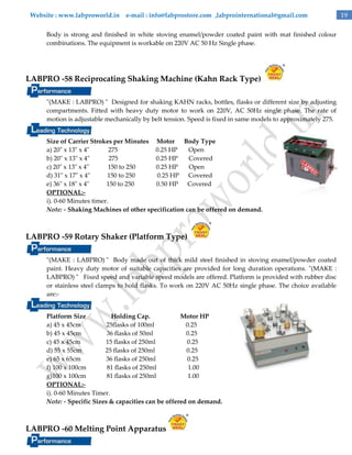 Website : www.labproworld.in e-mail : info@labprostore.com ,labprointernational@gmail.com
Body is strong and finished in white stoving enamel/powder coated paint with mat finished colour
combinations. The equipment is workable on 220V AC 50 Hz Single phase.

LABPRO -58 Reciprocating Shaking Machine (Kahn Rack Type)
"(MAKE : LABPRO) " Designed for shaking KAHN racks, bottles, flasks or different size by adjusting
compartments. Fitted with heavy duty motor to work on 220V, AC 50Hz single phase. The rate of
motion is adjustable mechanically by belt tension. Speed is fixed in same models to approximately 275.
Size of Carrier Strokes per Minutes Motor Body Type
a) 20" x 13" x 4"
275
0.25 HP
Open
b) 20" x 13" x 4"
275
0.25 HP
Covered
c) 20" x 13" x 4"
150 to 250
0.25 HP
Open
d) 31" x 17" x 4"
150 to 250
0.25 HP Covered
e) 36" x 18" x 4"
150 to 250
0.50 HP Covered
OPTIONAL:i). 0-60 Minutes timer.
Note: - Shaking Machines of other specification can be offered on demand.

LABPRO -59 Rotary Shaker (Platform Type)
"(MAKE : LABPRO) " Body made out of thick mild steel finished in stoving enamel/powder coated
paint. Heavy duty motor of suitable capacities are provided for long duration operations. "(MAKE :
LABPRO) " Fixed speed and variable speed models are offered. Platform is provided with rubber disc
or stainless steel clamps to hold flasks. To work on 220V AC 50Hz single phase. The choice available
are:Platform Size
Holding Cap.
Motor HP
a) 45 x 45cm
25flasks of 100ml
0.25
b) 45 x 45cm
36 flasks of 50ml
0.25
c) 45 x 45cm
15 flasks of 250ml
0.25
d) 55 x 55cm
25 flasks of 250ml
0.25
e) 65 x 65cm
36 flasks of 250ml
0.25
f) 100 x 100cm
81 flasks of 250ml
1.00
g)100 x 100cm
81 flasks of 250ml
1.00
OPTIONAL:i). 0-60 Minutes Timer.
Note: - Specific Sizes & capacities can be offered on demand.

LABPRO -60 Melting Point Apparatus

19

 