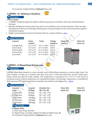 Website : www.labproworld.in e-mail : info@labprostore.com ,labprointernational@gmail.com
iii) Automatic Voltage Stabilizer (Optional Extra cost)

LABPRO –12 Mortuary Chambers
APPLICATIONS





‚LABPRO‛ brings the high-tech double walled microprocessor controlled, solid-state cooling Mortuary
Chamber.
Specially designed for storing cadaverous under cool condition to prevent decomposition. These are latest
development in Mortuary technology offering space saving advantage over the conventional type together
with greater hygiene.
Highly recommended & Useful for Hospitals, Railway, Airports, Defense…More

Capacity
a) Single Body
b) Two Body
c) Three Body
d) Four Body
e) Six Body

Temp.
Control
2 °C to 5°C
2°C to 5°C
2°C to 5°C
2°C to 5°C
2°C to 5°C

Temp.

Voltage
Stabilizer
-15° C to 20°C 2 KVA
-15° C to 20°C 3 KVA
-15 °C to 20°C 4 KVA
-15° C to 20°C 5 KVA
-15 °C to 20°C 8 KVA

Outer M.S.
Inner S.S.

Outer S.S.
Inner S.S.

LABPRO –13 Blood Bank Refrigerator
LABPRO Blood Bank chamber is a most versatile unit for Blood Bank mounted on a sturdy angle frame. The
inner chamber is made up of stainless steel sheet and outer of mild steel sheet duly powder coated paint.
Caster wheels provided for easily mobility. The temperature is maintained in 4° C to 6° C with forced air
circulation ensures uniform temperature, for storing blood bottles or blood bags. Temperature is controlled by
Microprocessor PID digital temperature controlled-cum-indicator and triggers the ….More

Capacity
Liters

a) 128 Liters
b) 156 Liters
c) 228 Liters
d) 270 Liters
e) 338 Liters

Capacity

Chamber Size

Outer M.S.

Outer S.S

Of Bag.
60 Bags
80 Bags
120 Bags
160 Bags
200 Bags

(W x D x H)
18‛ x 20‛ x 22‛
20‛ x 22‛ x 22‛
20‛ x 22‛ x 32‛
20‛ x 22‛ x 38‛
25‛ x 22‛ x 38‛

Inner S.S

Inner S.S

Complete With:i). Chart Type Temp. Recorder
ii). Digital Temp. Controller, Digital Volt Meter & Digital Amp. Meter with wheel
iii) Automatic Voltage Stabilizer (Optional Extra cost)

2

 