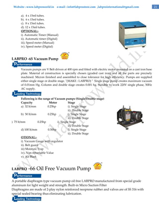 Website : www.labproworld.in e-mail : info@labprostore.com ,labprointernational@gmail.com
a). 4 x 15ml tubes.
b). 6 x 15ml tubes.
c). 8 x 15ml tubes.
d). 12 x 15ml tubes.
OPTIONAL:i). Automatic Timer (Manual)
ii). Automatic timer (Digital)
iii). Speed meter (Manual)
iv). Speed meter (Digital)

LABPRO -65 Vacuum Pump
Vacuum pumps are V Belt driven at 400 rpm and fitted with electric motor mounted on a cast iron base
plate. Material of construction is specially chosen (graded cast iron) and all the parts are precisely
machined. Micron finished and assembled to close tolerance for high efficiency. Pumps are supplied
either single stage or double stage. "(MAKE : LABPRO) " Single stage pump creates maximum vacuum
of 0.01mm Hg. Column and double stage creates 0.001 hg. Suitable to work 220V single phase, 50Hz
AC supply.
Following is the range of Vacuum pumps (Single/Double stage)
Capacity
Motor
Stage
a) 32 lt/mm
0.25hp
i). Single Stage
ii). Double Stage
b) 50 lt/mm
0.25hp
i). Single Stage
ii). Double Stage
) 75 lt/mm
0.25hp
i). Single Stage
ii). Double Stage
d) 100 lt/mm
0.50hp
i). Single Stage
ii). Double Stage
OTIONAL:i). Vacuum Gauge with regulator
ii). Belt guard
iii) Moisture Trap
iv). Non-returnable Value
v). Air Blast

LABPRO

-66 Oil Free Vacuum Pump

A portable diaphragm type vacuum pump oil free LABPRO manufactured from special grade
aluminum for light weight and strength. Built-in Micro Suction Filter
Diaphragms are made of 2-play nylon reinforced neoprene rubber and valves are of SS 316 with
special sealed bearing thus eliminating lubrication.

21

 