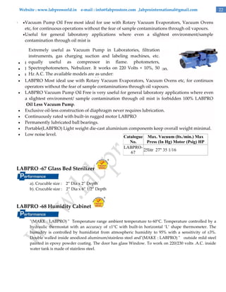 Website : www.labproworld.in e-mail : info@labprostore.com ,labprointernational@gmail.com

.

 Vacuum

Pump Oil Free most ideal for use with Rotary Vacuum Evaporators, Vacuum Ovens
etc, for continuous operations without the fear of sample contaminations through oil vapours.
 Useful for general laboratory applications where even a slightest environment/sample
contamination through oil mist is













Extremely useful as Vacuum Pump in Laboratories, filtration
instruments, gas charging suction and labeling machines, etc.
equally useful as compressor
forbidden. 100% Oil Less Vacuum Pump. in flame. photometers,
Spectrophotometers, Nebulizer. It works on 220 requires lubrication.
Exclusive Oil - less construction of diaphragm never Volts × 10%, 50
Hz A.C. The available built-in rugged motor.
Continuously rated withmodels are as under:
LABPRO Most ideal use with Rotary Vacuum Evaporators, Vacuum Ovens etc, for continuos
operators without the fear of sample contaminations through oil vapours.
LABPRO Vacuum Pump Oil Free is very useful for general laboratory applications where even
a slightest environment/ sample contamination through oil mist is forbidden 100% LABPRO
Oil Less Vacuum Pump.
Exclusive oil-less construction of diaphragm never requires lubrication.
Continuously rated with built-in rugged motor LABPRO
Permanently lubricated ball bearings.
Portable(LABPRO) Light weight die-cast aluminium components keep overall weight minimal.
Low noise level.
Catalogue Max. Vacuum (lts./min.) Max
No.
Press (In Hg) Motor (Psig) HP
LABPRO25litr 27" 35 1/16
67

LABPRO -67 Glass Bed Sterilizer
a). Crucuble size : 2‛ Dia x 2‛ Depth
b). Crucuble size : 2‛ Dia x 6‛ 1/2‛ Depth

LABPRO -68 Humidity Cabinet
"(MAKE : LABPRO) " Temperature range ambient temperature to 60°C. Temperature controlled by a
hydraulic thermostat with an accuracy of ±1°C with built-in horizontal ‘L’ shape thermometer. The
humidity is controlled by humidistat from atmospheric humidity to 95% with a sensitivity of ±3%.
Double walled inside anodized aluminum/stainless steel and"(MAKE : LABPRO) " outside mild steel
painted in epoxy powder coating. The door has glass Window. To work on 220/230 volts .A.C. inside
water tank is made of stainless steel.

22

 