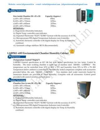 Website : www.labproworld.in e-mail : info@labprostore.com ,labprointernational@gmail.com

Size inside Chamber (W x D x H)
Capacity (Approx.)
a) 455 x 455 x 455mm
95ltrs.
b) 455 x 455 x 710mm
147ltrs.
c) 605 x 605 x 605mm
227ltrs.
d) 605 x 605 x 910mm
335ltrs.
OPTIONAL:i). Hygrometer (Humidity Indicator).
ii). Digital Temp. controller-cum-indicator.
iii). Imported Thermostat ‚EGO‛/‛JUMO’ German with the accuracy of ±0.5°C.
iv). Microprocessor PID digital Temperature Indicator-cum-Controller.
v). Automatic electronic controller with digital display for Temp. & Humidity
combined.
vi). Automatic voltage stabilizer 3KVA (Recommended).

LABPRO -69D Environmental Chamber Humidity Cabinet
(Temperature Control/”Digital”)
LABPRO General specification as GE 148 but with added specification for low temp. Control &
humidity . The inner working chamber is made out of stainless steel. "(MAKE : LABPRO) " The
temperature can be controlled from 10°C to 60°C ± 2°C and humidity from 55% to 95% ± 5% RH
Temperature below ambient is controlled by hermetically sealed compressor complete with accessories
provided below the unit. "(MAKE : LABPRO) "
Two stainless steel water reservoirs heated by
immersion heaters are provided to create humidity. Complete with all accessories. Control panel
provided with control switches and indicators.
Chamber Size in mm (W x D x H)
Capacity (Approx.)
a) 455 x 455 x 455mm
95ltrs.
b) 455 x 455 x 710mm
147ltrs.
c) 605 x 605 x 605mm
225ltrs.
d) 605 x 605 x 910mm
335ltrs.
OPTIONAL:i). Hygrometer (Humidity Indicator).
ii). Digital Temp. controller-cum-indicator.
iii). Imported Thermostat ‚EGO‛/‛JUMO’ German with the accuracy of ±0.5°C.
iv). Microprocessor PID digital Temperature Indicator-cum-Controller.
v). Automatic electronic controller with digital display for Temp. & Humidity
combined.

23

 