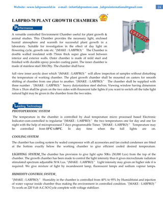 Website : www.labproworld.in e-mail : info@labprostore.com ,labprointernational@gmail.com

LABPRO-70 PLANT GROWTH CHAMBERS
A versatile controlled Environment Chamber useful for plant growth &
animal studies. This Chamber provides the necessary light, enclosed
humid atmosphere and warmth for successful plant growth in a
laboratory. Suitable for investigation in the eftect of day light on
flowering cycle, growth rate etc. "(MAKE : LABPRO) " The Chamber is
double walled insulated with 75mm thick super glass wool between
interior and exterior walls. Outer chamber is made of mild steel and
finished with durable epoxy powder coating paint. The inner chamber is
made of stainless steel 304 Olty. The chamber shall have
full view inner acrylic door which "(MAKE : LABPRO) " will allow inspection of samples without disturbing
the temperature of working chamber. The plant growth chamber shall be mounted on casters for smooth
shifting of chamber from one place to another. "(MAKE : LABPRO) " The chamber shall be supplied with
three number . "(MAKE : LABPRO) " heavy dutystainless steel shelves. Viewing window having dimension
35cm x 35cm shall be given on the two sides with flourecent tube lights if you want to switch off the tube light
natural light may be given in the chamber from the two sides.

PHOTOPERIODIC SYSTEM
The temperature in the chamber is controlled by dual temperature micro processed based Electronic
Indicator-cum-controlled to regularise "(MAKE : LABPRO) " the two temperatures one for day and one for
night with the help of microprocessed 7 days programmable Timer. "(MAKE : LABPRO) " Temperature may
be
controlled
from 15°C to50°C.
In
day
time
when
the
full
lights
are
on.
COOLING SYSTEM
The chamber has cooling system by sealed compressor with all accessories and fan cooled condensor are fitted
at the bottom exactly below the working chamber to give efficient cooled desired temperature.
LIGHTING SYSTEM_The chamber has provision to give light upto 50Kx (50,000 Lux) from the top of the
chamber. The growth chamber has been made to control the light intensity thus it gives microclimate radiation
stimulated spectrum adjustable 50 K Lux. "(MAKE : LABPRO) " Light intensity may given on higher side if is
required. We give mixture of light by incandescent lamp, fluorescent lamps and sodium vapour lamps.
HUMIDITY CONTROL SYSTEM_
"(MAKE : LABPRO) " Humidity in the chamber is controlled from 40% to 95% by Humiditistat and injection
of water vapour inside chamber thus making the environment in controlled condition. "(MAKE : LABPRO) "
To work on 220 Volt A.C.5O Cycle complete with voltage stabilizer.

24

 
