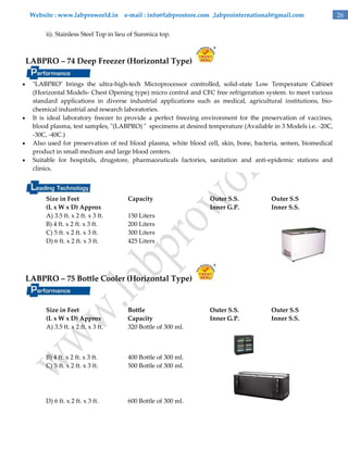Website : www.labproworld.in e-mail : info@labprostore.com ,labprointernational@gmail.com
ii). Stainless Steel Top in lieu of Sunmica top.

LABPRO – 74 Deep Freezer (Horizontal Type)







"LABPRO" brings the ultra-high-tech Microprocessor controlled, solid-state Low Temperature Cabinet
(Horizontal Models- Chest Opening type) micro control and CFC free refrigeration system. to meet various
standard applications in diverse industrial applications such as medical, agricultural institutions, biochemical industrial and research laboratories.
It is ideal laboratory freezer to provide a perfect freezing environment for the preservation of vaccines,
blood plasma, test samples, "(LABPRO) " specimens at desired temperature (Available in 3 Models i.e. -20C,
-30C, -40C.)
Also used for preservation of red blood plasma, white blood cell, skin, bone, bacteria, semen, biomedical
product in small medium and large blood centers.
Suitable for hospitals, drugstore, pharmaceuticals factories, sanitation and anti-epidemic stations and
clinics.

Size in Feet
(L x W x D) Approx
A) 3.5 ft. x 2 ft. x 3 ft.
B) 4 ft. x 2 ft. x 3 ft.
C) 5 ft. x 2 ft. x 3 ft.
D) 6 ft. x 2 ft. x 3 ft.

Capacity

Outer S.S.
Inner G.P.

Outer S.S
Inner S.S.

Outer S.S.
Inner G.P.

Outer S.S
Inner S.S.

150 Liters
200 Liters
300 Liters
425 Liters

LABPRO – 75 Bottle Cooler (Horizontal Type)

Size in Feet
(L x W x D) Approx
A) 3.5 ft. x 2 ft. x 3 ft.

Bottle
Capacity
320 Bottle of 300 ml.

B) 4 ft. x 2 ft. x 3 ft.
C) 5 ft. x 2 ft. x 3 ft.

400 Bottle of 300 ml.
500 Bottle of 300 ml.

D) 6 ft. x 2 ft. x 3 ft.

600 Bottle of 300 ml.

26

 