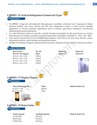 Website : www.labproworld.in e-mail : info@labprostore.com ,labprointernational@gmail.com

LABPRO –76 Vertical Refrigerator (Commercial Type)







"(LABPRO) " brings the ultra-high-tech Microprocessor controlled, solid-state Low Temperature Cabinet
(Vertical Models) with micro control and CFC free refrigeration system. to meet various standard
applications in diverse industrial applications such as medical, agricultural institutions, bio-chemical
industrial and research laboratories.
It is ideal laboratory freezer to provide a perfect freezing environment for the preservation of vaccines,
blood plasma, test samples, specimens at desired temperature (Available in 3 Models i.e. -20oC, -30C, -40C.)
Also used for preservation of red (LABPRO) blood plasma, white blood cell, skin, bone, bacteria, semen,
biomedical product in small medium and large blood centers.
Suitable for hospitals, drugstore, pharmaceuticals factories, sanitation and anti-epidemic stations and clinics

Size in Feet
(H x W x D) Approx
A) 5 ft. x 4 ft. x 2 ft.
B) 5 ft. x 4 ft. x 2 ft.
C) 6 ft. x 4 ft. x 2 ft.
D) 6 ft. x 4 ft. x 2 ft.

No. Of
Door
2 Door
4 Door
2 Door
4 Door

Outer S.S.
Inner G.P.

Outer S.S
Inner S.S.

LABPRO –77 Display Counter

Size in Running Feet
A). H x L x D
B). H x L x D

Glass
Round
Plain

Outer & Inner S.S.

LABPRO –78 Water Cooler

Tank Capacity
A) 30 Liters
B) 60 Liters
C) 80 Liters

Cooling Capacity
20 Liters
40 Liters
60 Liters

Outer & Inner S.S.

27

 