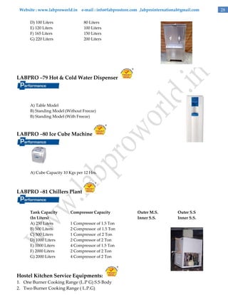 Website : www.labproworld.in e-mail : info@labprostore.com ,labprointernational@gmail.com
D) 100 Liters
E) 120 Liters
F) 165 Liters
G) 220 Liters

80 Liters
100 Liters
150 Liters
200 Liters

LABPRO –79 Hot & Cold Water Dispenser

A) Table Model
B) Standing Model (Without Freeze)
B) Standing Model (With Freeze)

LABPRO –80 Ice Cube Machine

A) Cube Capacity 10 Kgs per 12 Hrs.

LABPRO –81 Chillers Plant

Tank Capacity
(In Liters)
A) 250 Liters
B) 500 Liters
C) 500 Liters
D) 1000 Liters
E) 1000 Liters
F) 2000 Liters
G) 2000 Liters

Compressor Capacity
1 Compressor of 1.5 Ton
2 Compressor of 1.5 Ton
1 Compressor of 2 Ton
2 Compressor of 2 Ton
4 Compressor of 1.5 Ton
2 Compressor of 2 Ton
4 Compressor of 2 Ton

Hostel Kitchen Service Equipments:
1. One Burner Cooking Range (L.P G) S.S Body
2. Two Burner Cooking Range ( L.P.G)

Outer M.S.
Inner S.S.

Outer S.S
Inner S.S.

28

 