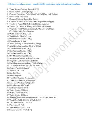 Website : www.labproworld.in e-mail : info@labprostore.com ,labprointernational@gmail.com

3. Three Burner Cooking Range (L.P.G)
4. Diesel Burner Cooking Range
5. Chapatti Plate Cum Puffer (Size 2’x4’ 2’x3’Plate 1’x2’ Puffer)
6. Dose Plate ( Two Piece)
7. Chinese Cooking Range One Burner
8. Chapatti Warmer (One Time 1000 Chapatti Oven Type)
9. Toaster (6 Piece) M.S Body with Electric Elements
10. Toaster (24 Pieces) M.S Body with Electric Elements
11. Vegetable Food Warmer Electric, L.P G, Kerosene Stove
(S.S 25 liter with Four Vessels)
12. Wet Grinder Electric 3 Ltrs.
13. Wet Grinder Electric 5 Ltrs.
14. Potato Peeler Electric ( 5 Kg
15. Potato Peeler 10 Kg)
16. Atta Kneading Machine Electric( 10Kg)
17. Atta Kneading Machine Electric( 15Kg)
18. Rice Warmer Electric (5Kg)
19. Rice Warmer Electric (10Kg)
20. Rice Warmer Electric (15Kg)
21. Dry Macula Grinder Electric
22. Automatic Chapatti Making Machine
23. Vegetable Cutting Machine(6 Blade)
24. Fly Killer Aluminium Body (With 2 Tube)
25. Tea and Milk Boiler (10 Ltrs) S.S Body
26. Coffee Plant (100 Cups)
27. Electric Tan Door
28. Gas Tan Door
29. Hand Shop ear
30. Two Door Vertical Refrigerator
31. Three Door Vertical Refrigerator
32. Four Door Vertical Refrigerator
33. Deep Freezer S.S 4’x2’x3’
34. Ice Cream Parole size 5’
35. Water Cooler (100 Ltrs)
36. Water Cooler (150 Ltrs)
37. Water Cooler (200 Ltrs)
38. Working Table with Two Selves (4’x2’x2. ½‛) S.S Sheet 202
39. Work One Table With Sink(4’x2’x2. ½‛)
40. Two Sink Unit (4’x2’x2. ½‛)
41. Plate Rack(50 Plate)
42. West Trolley (3½‛x2’x2’)
43. Service Counter (4’x2’x2½‛)

29

 