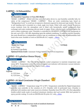 Website : www.labproworld.in e-mail : info@labprostore.com ,labprointernational@gmail.com

LABPRO – 14 Dehumidifier
De-Humidifier Capacities: 1.5 Tons (M.S Body)
"(MAKE : LABPRO) " (Fitted with time controlled safety device in, case humidity controller fails, for
safety of the compressor) "(MAKE : LABPRO) " These are water condensing type, based on
‚Refrigeration Cycle‛ to avoid use of expensive chemicals required for desiccant type models. The unit
is self standing and is mounted on a study angle iron frame. Fitted with castor wheels. It removes
excess moisture from the atmosphere and Is fitted with hermetically sealed compressor. Heat
exchanger and water condensing coils are made of copper. Water collection tank is provided below the
unit is collect condensate water. Humidity is controlled by HUMIDITY CONTROLLER is corporate in
the unit, up to 30% ± 30% RH, depending upon the ambient conditions. To achieve very low humidity,
the room should have a independent window type air conditioner to much with the dehumidifier heat
load in the room. Suitable to work on 220/230volts A.C. supply. …More

Model A.C Type
M.S Body
S.S Body
a) A.C Type
b) Vertical Type Body
Optional (Extra Cost):- Automatic Voltage Stabilizer 4.0 KVA (Compulsory)

LABPRO –15 Lypholizer (freeze Dryer)
"(MAKE : LABPRO) " The Unit has hermetically sealed compressor to maintain temperature upto
minus 40OC. Temperature control by electronic digital cum indicator with electronic vacuum indicator.
It will have secondary chamber for 6 test & 12 test….More
Capacity
a). 3.25 Liters
b). 5.25 Liters

6 Test
12 Test

LABPRO –16 Seed Germinator (Single Chamber)
"(MAKE : LABPRO) " Temperature range 5°C to 50°C. Temperature controlled by Digital temperature
indicator cum controller in the variation of ±1°C. Chamber with 14 perforated trays. Chamber is
provided with stainless steel water reservoir at bottom. Humidity from 90 to 95% ±3% (Not adjustable)
double-walled inside made of anodized aluminum /stainless steel and outside Mild steel painted in
epoxy powder coating. To work on 220/230volts 50 cycles A.C. only….More

Chamber Size (Chamber & trays made of anodized aluminum)
W
H D
Capacity

3

 