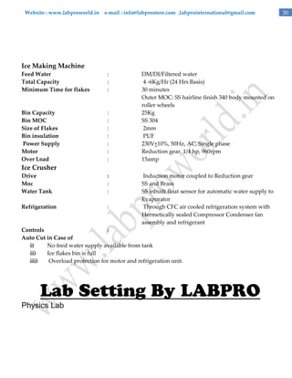 Website : www.labproworld.in e-mail : info@labprostore.com ,labprointernational@gmail.com

Ice Making Machine
Feed Water
Total Capacity
Minimum Time for flakes

:
:
:

Bin Capacity
Bin MOC
Size of Flakes
Bin insulation
Power Supply
Motor
Over Load

:
:
:
:
:
:
:

DM/DI/Filtered water
4 -6Kg/Hr (24 Hrs Basis)
30 minutes
Outer MOC: SS hairline finish 340 body mounted on
roller wheels
25Kg
SS 304
2mm
PUF
230V+10%, 50Hz, AC, Single phase
Reduction gear, 1/4 hp, 960rpm
15amp

Ice Crusher
Drive
Moc
Water Tank

:
:
:

Refrigeration

:

Induction motor coupled to Reduction gear
SS and Brass
SS inbuilt float sensor for automatic water supply to
Evaporator
Through CFC air cooled refrigeration system with
Hermetically sealed Compressor Condenser fan
assembly and refrigerant

Controls
:
Auto Cut in Case of
i)
No feed water supply available from tank
ii)
Ice flakes bin is full
iii)
Overload protection for motor and refrigeration unit.

Physics Lab

30

 