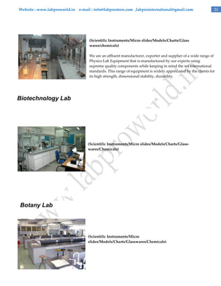 Website : www.labproworld.in e-mail : info@labprostore.com ,labprointernational@gmail.com

31

(Scientific Instruments/Micro slides/Models/Charts/Glass
wares/chemicals)
We are an affluent manufacturer, exporter and supplier of a wide range of
Physics Lab Equipment that is manufactured by our experts using
supreme quality components while keeping in mind the set international
standards. This range of equipment is widely appreciated by the clients for
its high strength, dimensional stability, durability.

Biotechnology Lab

(Scientific Instruments/Micro slides/Models/Charts/Glasswares/Chemicals)

Botany Lab

(Scientific Instruments/Micro
slides/Models/Charts/Glasswares/Chemicals)

 