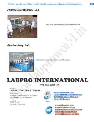 Website : www.labproworld.in e-mail : info@labprostore.com ,labprointernational@gmail.com

Pharma Microbiology Lab

(Scientific Instrumentss/Glasswares/Chemicals)

Biochemistry Lab

(Scientific Instrumentss/Glasswares/Chemicals)

ISO 9001:2008 CE.
Address :

LABPRO INTERNATIONAL
HEAD OFFICE
48-A KUNJ VIHAR BEHIND B.D. FLOOR MILL
AMBALA CANTT-133001(HARYANA)

info@labprostore.com
labprointernational@gmail.com
purchase@labprostore.com
labpro@india.com

CONTACT NO.
PHONE NO . 9034101997

www.labproworld.in
www.labprostore.com
www.labprointernational.com
www.labproambala.com
www.labprowarranty.com

33

 