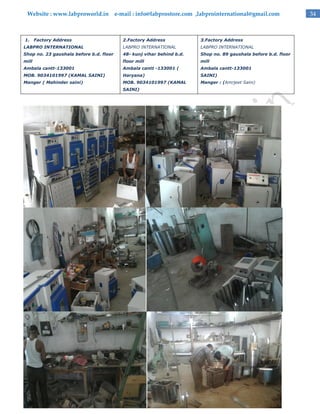 Website : www.labproworld.in e-mail : info@labprostore.com ,labprointernational@gmail.com

1.

Factory Address

2.Factory Address

3.Factory Address

LABPRO INTERNATIONAL

LABPRO INTERNATIONAL

LABPRO INTERNATIONAL

Shop no. 23 gaushala before b.d. floor

48- kunj vihar behind b.d.

Shop no. 89 gaushala before b.d. floor

mill

floor mill

mill

Ambala cantt-133001

Ambala cantt -133001 (

Ambala cantt-133001

MOB. 9034101997 (KAMAL SAINI)

Haryana)

SAINI)

Manger ( Mahinder saini)

MOB. 9034101997 (KAMAL

Manger : (Amrjeet Saini)

SAINI)

34

 