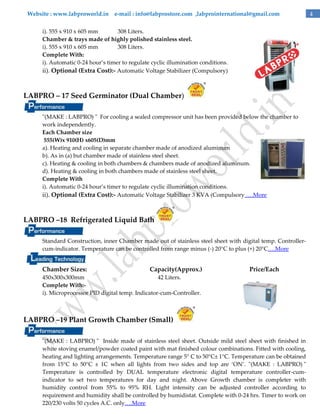 Website : www.labproworld.in e-mail : info@labprostore.com ,labprointernational@gmail.com
i). 555 x 910 x 605 mm
308 Liters.
Chamber & trays made of highly polished stainless steel.
i). 555 x 910 x 605 mm
308 Liters.
Complete With:
i). Automatic 0-24 hour’s timer to regulate cyclic illumination conditions.
ii). Optional (Extra Cost):- Automatic Voltage Stabilizer (Compulsory)

LABPRO – 17 Seed Germinator (Dual Chamber)
"(MAKE : LABPRO) " For cooling a sealed compressor unit has been provided below the chamber to
work independently.
Each Chamber size
555(W)x 910(H) x605(D)mm
a). Heating and cooling in separate chamber made of anodized aluminum
b). As in (a) but chamber made of stainless steel sheet.
c). Heating & cooling in both chambers & chambers made of anodized aluminum.
d). Heating & cooling in both chambers made of stainless steel sheet.
Complete With
i). Automatic 0-24 hour’s timer to regulate cyclic illumination conditions.
ii). Optional (Extra Cost):- Automatic Voltage Stabilizer 3 KVA (Compulsory ….More

LABPRO –18 Refrigerated Liquid Bath
Standard Construction, inner Chamber made out of stainless steel sheet with digital temp. Controllercum-indicator. Temperature can be controlled from range minus (-) 20°C to plus (+) 20°C….More

Chamber Sizes:

Capacity(Approx.)

Price/Each

450x300x300mm
42 Liters.
Complete With:i). Microprocessor PID digital temp. Indicator-cum-Controller.

LABPRO –19 Plant Growth Chamber (Small)
"(MAKE : LABPRO) " Inside made of stainless steel sheet. Outside mild steel sheet with finished in
white stoving enamel/powder coated paint with mat finished colour combinations. Fitted with cooling,
heating and lighting arrangements. Temperature range 5° C to 50°C± 1°C. Temperature can be obtained
from 15°C to 50°C ± 1C when all lights from two sides and top are ‘ON’. "(MAKE : LABPRO) "
Temperature is controlled by DUAL temperature electronic digital temperature controller-cumindicator to set two temperatures for day and night. Above Growth chamber is completer with
humidity control from 55% to 95% RH. Light intensity can be adjusted controller according to
requirement and humidity shall be controlled by humidistat. Complete with 0-24 hrs. Timer to work on
220/230 volts 50 cycles A.C. only….More

4

 