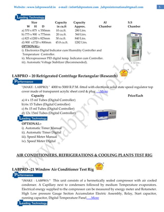 Website : www.labproworld.in e-mail : info@labprostore.com ,labprointernational@gmail.com

Size
Capacity
Capacity
Al
W H
D
in cu.ft
Approx.
Chamber
a) 570 x 875 x 550mm
10 cu.ft.
280 Ltrs.
b) 775 x 900 x 775mm
20 cu.ft.
560 Ltrs.
c) 825 x1200 x 825mm
30 cu.ft.
840 Ltrs.
d) 900 x1720 x 800mm 45.8 cu.ft.
1282 Ltrs.
OPTIONAL:i). Electronics Digital Indicator cum Humidity Controller and
Temperature Controller.
ii). Microprocessor PID digital temp. Indicator cum Controller.
iii). Automatic Voltage Stabilizer (Recommended).

S.S
Chamber

P.O.R.

LABPRO – 20 Refrigerated Centrifuge Rectangular (Research)
"(MAKE : LABPRO) " 4000 to 5000 R.P.M. fitted with electronic solid state speed regulator top

cover made of transparent acrylic sheet cord & plug ….More
Capacity
a) 4 x 15 ml Tubes (Digital Controller)
b) 6x 15 Tubes (Digital Controller)
c) 8x 15 ml Tubes (Digital Controller)
d) 12x 15ml Tubes (Digital Controller)

Price/Each

OPTIONAL:i). Automatic Timer Manual
ii). Automatic Timer Digital
iii). Speed Meter Manual
iv). Speed Meter Digital

AIR CONDITIONIERS, REFRIGERATIONS & COOLING PLANTS TEST RIG

LABPRO –21 Window Air Conditioner Test Rig
"(MAKE : LABPRO) " This unit consists of a hermetically sealed compressor with air cooled

condenser. A Capillary next to condensers followed by medium Temperature evaporators.
Electrical energy supplied to the compressor can be measured by energy meter and Rotameter.
High Low pressure Gauge Section Accumulator Electric Assembly, Relay, Start capacitor,
running capacitor, Digital Temperature Panel…..More

5

 