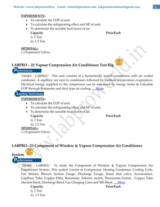 Website : www.labproworld.in e-mail : info@labprostore.com ,labprointernational@gmail.com

EXPERIMENTS: To calculate the COP of unit.
 To calculate the refrigerating effect and HP of unit.
 To determine the sensible heat factor of air.
Capacity
i). 1 Ton
ii). 1.5 Ton

Price/Each

OPTIONAL:-

1.) Expansion Valves

LABPRO – 22 Vapour Compression Air Conditioner Test Rig
"(MAKE : LABPRO) " This unit consists of a hermetically sealed compressor with air cooled

condenser. A capillary are next to condensers followed by medium temperature evaporators.
Electrical energy supplied to the compressor can be measured by energy meter & Calculate
COP through Rotameter and duct type air cooling. ….More
EXPERIMENTS: To calculate the COP of unit.
 To calculate the refrigerating effect and HP of unit.
 To determine the sensible heat factor of air.
Capacity
i). 1 Ton
ii). 1.5 Ton

Price/Each

OPTIONAL:-

1.) Expansion Valves

LABPRO –23 Component of Window & Vapour Compression Air Conditioner
System
To study the Component of Window & Vapour Compression Air
Conditioner System. This system consist of Compressor, Heating Condenser, Cooling Coils,
Fan Motors, Blower, Section Gauge, Discharge Gauge, Hand shat valve, Accumulator,
Capillary Tube, Copper Filter, Rotameter, Selector switch, Thermostat Switch, Copper Tube
(Section Band, Discharge Band, Gas Charging Line) and MS Sheet. ….More
Capacity
Price/Each
i). 1 Ton
ii). 1.5 Ton
"(MAKE : LABPRO) "

6

 