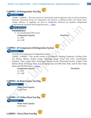 Website : www.labproworld.in e-mail : info@labprostore.com ,labprointernational@gmail.com

LABPRO –24 Refrigeration Test Rig
"(MAKE : LABPRO) " This unit consists of a hermetically sealed compressor with air cooled condenser,
necessary measuring devices for temperature and pressure at different points and energy meter,
voltage stabilizer. A capillary are next to condensers followed by medium temperature
evaporators & calculate COP through Rota meter, ….More

EXPERIMENTS: To calculate the COP of unit.
Compressor Capacity
i). ¼ HP
ii). ½ HP

Price/Each

LABPRO –25 Component of Refrigeration System
To study the Component of refrigeration System.
"(MAKE : LABPRO) " This system consist of Compressor, Heating Condenser, Cooling Coils,
Fan Motors, Blower, Section Gauge, Discharge Gauge, Hand shat valve, Accumulator,
Capillary Tube, Copper Filter, Rotameter, Selector switch, Thermostat Switch, Copper Tube
(Section Band, Discharge Band, Gas Charging Line) and MS Outer body and SS Inner body
fitted with MS Plate Sheet. ….More
Compressor Capacity
Price/Each
i). ¼ HP
ii). ½ HP

LABPRO –26 Water Cooler Test Rig
Water Tank Capacity
i). 100 Liters

LABPRO –27 Chiller Plant Test Rig
Water Tank Capacity
i). 80 Liters

LABPRO – 28 Ice Plant Test Rig

7

 