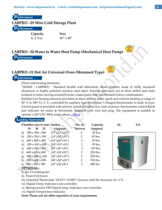 Website : www.labproworld.in e-mail : info@labprostore.com ,labprointernational@gmail.com

LABPRO –29 Mini Cold Storage Plant
Capacity
i). 2 Ton

Size
40‛ x 40‛

LABPRO –30 Water to Water Heat Pump (Mechanical Heat Pump)

LABPRO -31 Hot Air Universal Oven (Memmert Type)
(Three side heating elements)
"(MAKE : LABPRO) " Standard double wall fabrication, Inner chamber made of richly anodized
aluminum or highly polished stainless steel sheet. Exterior fabricated out of thick milled steel duly
finished in white stoving enamel/Powder coated paint with mat finished Colour combinations.
Kanthal wire heating elements provided on three sides to attain quick and uniform heating in range of
50° C to 250° C± 2° C, controlled by capillary type thermostat. L-Shaped thermometer is built- in type.
Control panel is provided with selector switch of high or low rates of power thermometer control Knob
and indicator for mains & thermostat. Supplied with cord and plug. The equipment is suitable to
operate o 220 VAC 50Hz single phase….More
Chamber size in mm / Inches
No. of
Capacity
AL.
H
W D
(Approx)
Shelves
(Approx)
a) 300 x 300 x 300
(12‛x12‛x12‛)
2
28 ltrs.
b) 350 x 350 x 350
(14‛x14‛x14‛)
2
45 ltrs.
c) 400 x 400 x 400
(16‛x16‛x16‛)
2
65 ltrs.
d) 450 x 450 x 450
(18‛x18‛x18’)
2
95 ltrs.
e) 600 x 450 x 450
(24‛x18‛x18’)
2
125 ltrs.
f) 600 x 600 x 600
(24‛x24’x24‛)
2
224 ltrs.
g) 900 x 600 x 450 (36‛x24‛x18‛)
2
252 ltrs.
h) 900 x 600 x 600
(36‛x24‛x24‛)
2
336 ltrs.
i) 900 x 900 x 900
(36‛x36’x36’)
3
480 ltrs.
OPTIONAL:i). Air Circulating fan.
ii). Timer 0-24 hours.
iii). Imported Thermostat ‚EGO‛/‚ JUMO‛ German with the Accuracy of ± 1°C.
iv). Digital Temp. Indicator-cum-controller.
v). Microprocessor PID Digital temp. Indicator-cum-controller.
vi). Digital Temperature Indicator.
Note: Please ask for other capacities of your requirement.

S.S.

8

 